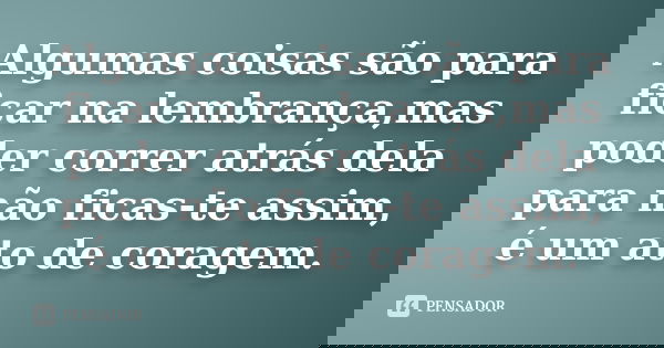 Algumas coisas são para ficar na lembrança,mas poder correr atrás dela para não ficas-te assim, é um ato de coragem.... Frase de Anonimo.