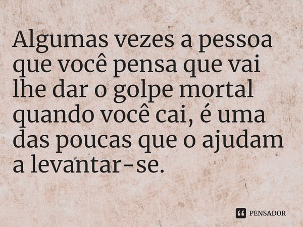 ⁠Algumas vezes a pessoa que você pensa que vai lhe dar o golpe mortal quando você cai, é uma das poucas que o ajudam a levantar-se.