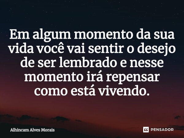 Em algum momento da sua vida você vai sentir o desejo de ser lembrado e nesse momento irá repensar como está vivendo.... Frase de ALHINCAM ALVES MORAIS.