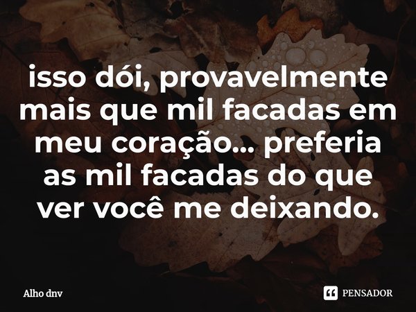 ⁠isso dói, provavelmente mais que mil facadas em meu coração... preferia as mil facadas do que ver você me deixando.... Frase de Alho dnv.