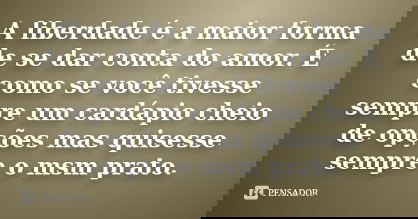 A liberdade é a maior forma de se dar conta do amor. É como se você tivesse sempre um cardápio cheio de opções mas quisesse sempre o msm prato.