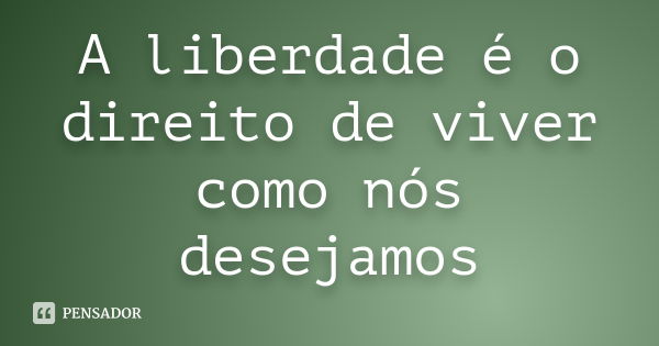 A liberdade é o direito de viver como nós desejamos