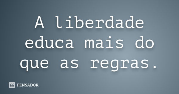 A liberdade educa mais do que as regras.... Frase de anônimo.