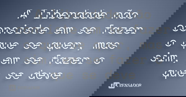 A liberdade não consiste em se fazer o que se quer, mas sim, em se fazer o que se deve