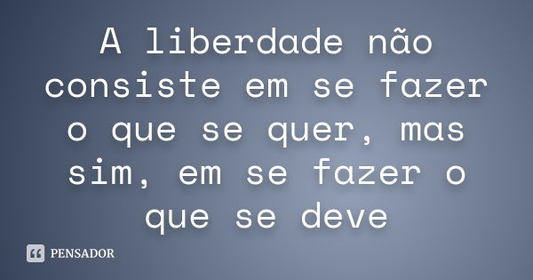 A liberdade não consiste em se fazer o que se quer, mas sim, em se fazer o que se deve