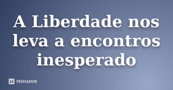 A Liberdade nos leva a encontros inesperado