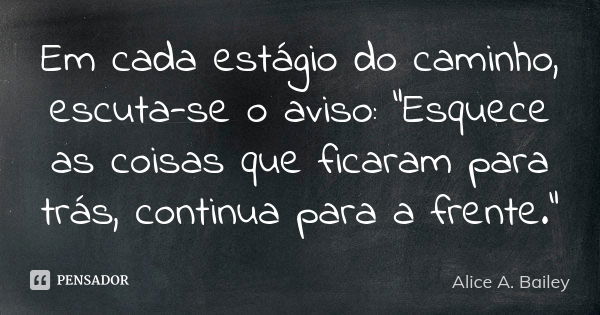 Em cada estágio do caminho, escuta-se o aviso: "Esquece as coisas que ficaram para trás, continua para a frente."... Frase de Alice A. Bailey.