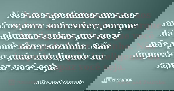 Nós nos apoiamos uns aos outros para sobreviver, porque há algumas coisas que você não pode fazer sozinho. Não importa o quão inteligente ou capaz você seja.... Frase de Alice and Zouroku.