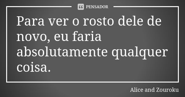 Para ver o rosto dele de novo, eu faria absolutamente qualquer coisa.... Frase de Alice and Zouroku.