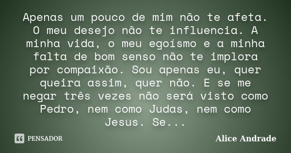 Apenas um pouco de mim não te afeta. O meu desejo não te influencia. A minha vida, o meu egoísmo e a minha falta de bom senso não te implora por compaixão. Sou ... Frase de Alice Andrade.