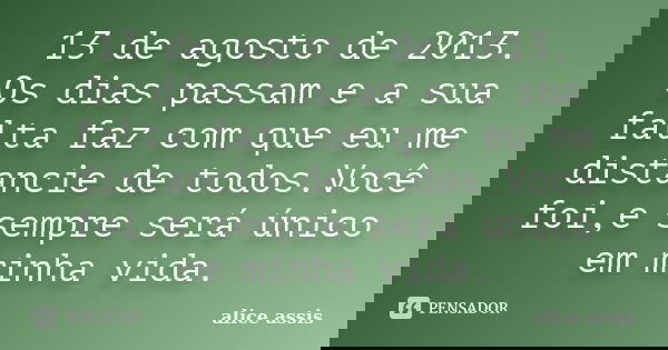 13 de agosto de 2013. Os dias passam e a sua falta faz com que eu me distancie de todos.Você foi,e sempre será único em minha vida.... Frase de alice assis.