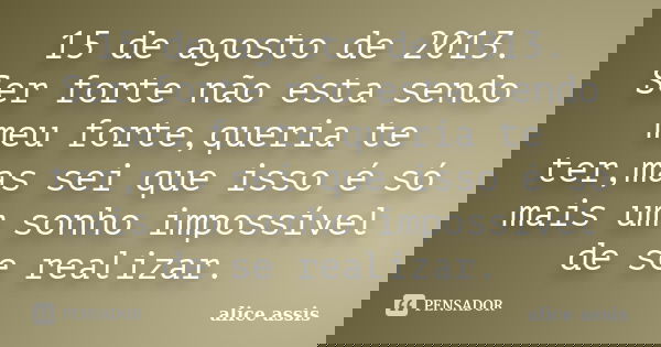 15 de agosto de 2013. Ser forte não esta sendo meu forte,queria te ter,mas sei que isso é só mais um sonho impossível de se realizar.... Frase de alice assis.