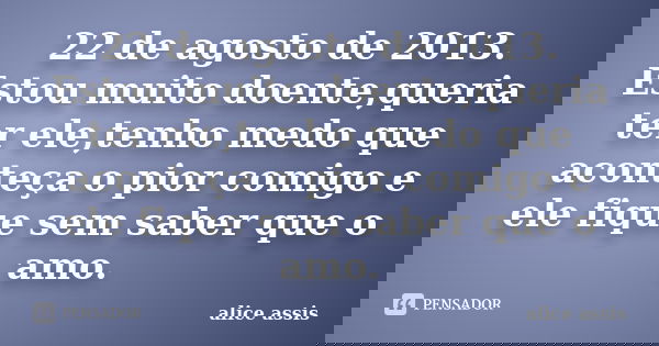 22 de agosto de 2013. Estou muito doente,queria ter ele,tenho medo que aconteça o pior comigo e ele fique sem saber que o amo.... Frase de alice assis.