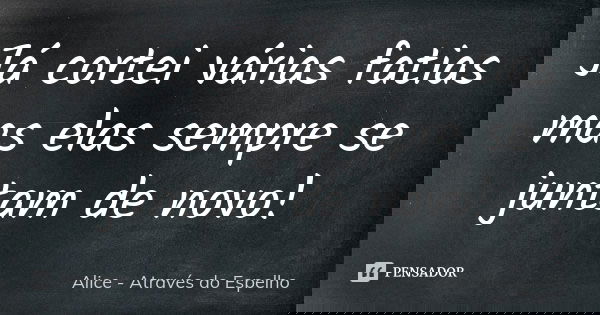 Já cortei várias fatias mas elas sempre se juntam de novo!... Frase de Alice – Através do Espelho.