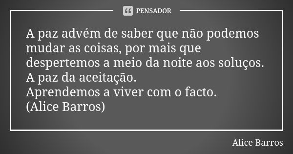 A paz advém de saber que não podemos mudar as coisas, por mais que despertemos a meio da noite aos soluços. A paz da aceitação. Aprendemos a viver com o facto. ... Frase de Alice Barros.