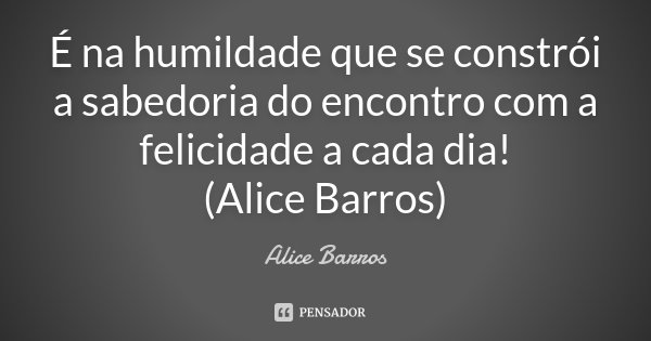 É na humildade que se constrói a sabedoria do encontro com a felicidade a cada dia! (Alice Barros)... Frase de Alice Barros.