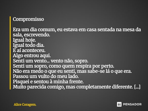 ⁠Compromisso Era um dia comum, eu estava em casa sentada na mesa da sala, escrevendo. Igual hoje. Igual todo dia. E aí aconteceu. Algo entrou aqui. Senti um ven... Frase de Alice Coragem..