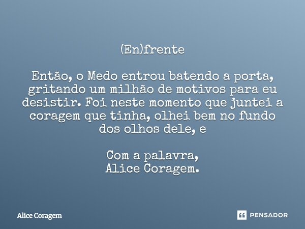 (En)frente Então, o Medo entrou batendo a porta, gritando um milhão de motivos para eu desistir.Foi neste momento que juntei a coragem que tinha, olhei bem no f... Frase de Alice Coragem.
