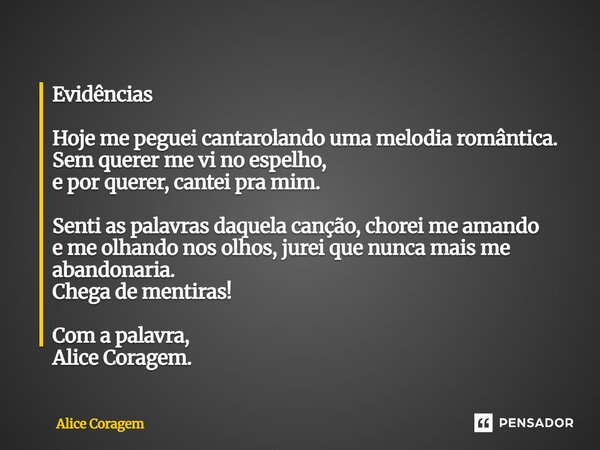 Evidências Hoje me peguei cantarolando uma melodia romântica. Sem querer me vi no espelho, e por querer, cantei pra mim. Senti as palavras daquela canção, chore... Frase de Alice Coragem.