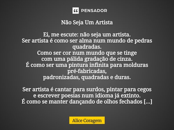 ⁠Não Seja Um Artista Ei, me escute: não seja um artista. Ser artista é como ser alma num mundo de pedras quadradas. Como ser cor num mundo que se tinge com uma ... Frase de Alice Coragem.