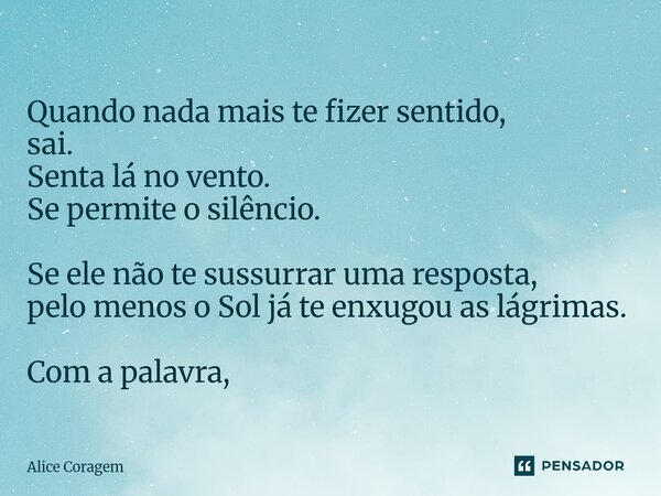 ⁠Quando nada mais te fizer sentido, sai. Senta lá no vento. Se permite o silêncio. Se ele não te sussurrar uma resposta, pelo menos o Sol já te enxugou as lágri... Frase de Alice Coragem.