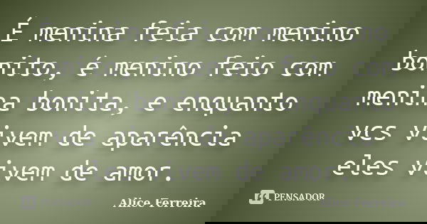É menina feia com menino bonito, é menino feio com menina bonita, e enquanto vcs vivem de aparência eles vivem de amor.... Frase de Alice Ferreira.