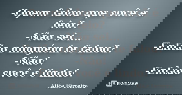 -Quem falou que você é feio? -Não sei... -Então ninguém te falou? -Não! -Então você é lindo!... Frase de Alice Ferreira.