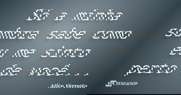 Só a minha sombra sabe como eu me sinto perto de você...... Frase de Alice Ferreira.