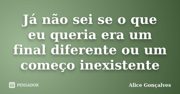 Já não sei se o que eu queria era um final diferente ou um começo inexistente... Frase de Alice Gonçalves.