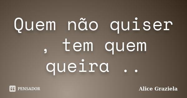 Quem não quiser , tem quem queira ..... Frase de Alice Graziela.