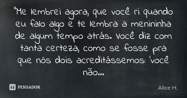 "Me lembrei agora, que você ri quando eu falo algo e te lembra a menininha de algum tempo atrás. Você diz com tanta certeza, como se fosse pra que nós dois... Frase de Alice H..