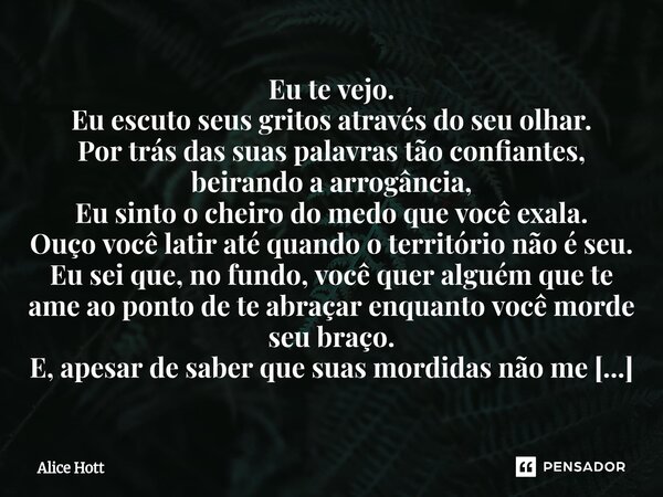 Eu te vejo. Eu escuto seus gritos através do seu olhar. Por trás das suas palavras tão confiantes, beirando a arrogância, Eu sinto o cheiro do medo que você ex... Frase de Alice Hott.