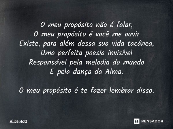 O meu propósito não é falar, O meu propósito é você me ouvir Existe, para além dessa sua vida tacânea, Uma perfeita poesia invisível Responsável pela melodia d... Frase de Alice Hott.