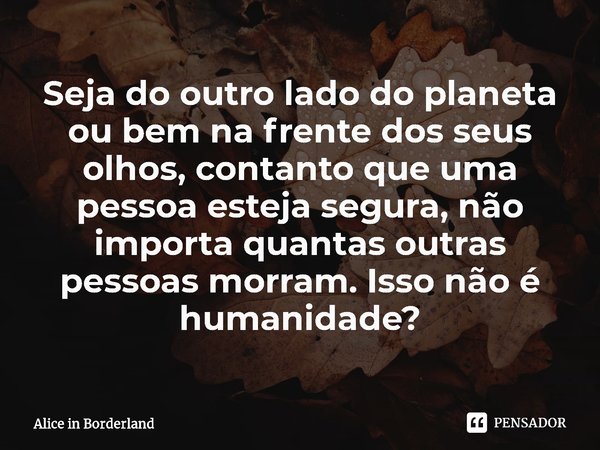 ⁠Seja do outro lado do planeta ou bem na frente dos seus olhos, contanto que uma pessoa esteja segura, não importa quantas outras pessoas morram. Isso não é hum... Frase de Alice in Borderland.