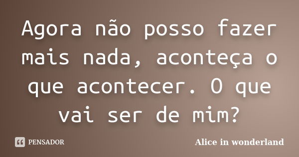 Agora não posso fazer mais nada, aconteça o que acontecer. O que vai ser de mim?... Frase de Alice in Wonderland.