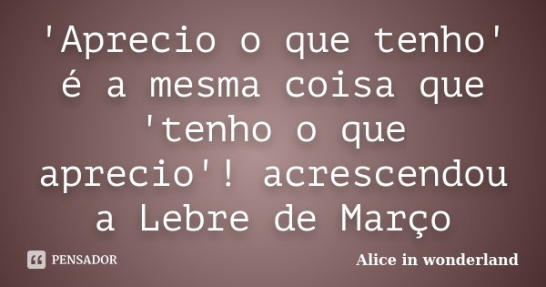 'Aprecio o que tenho' é a mesma coisa que 'tenho o que aprecio'! acrescendou a Lebre de Março... Frase de Alice in Wonderland.