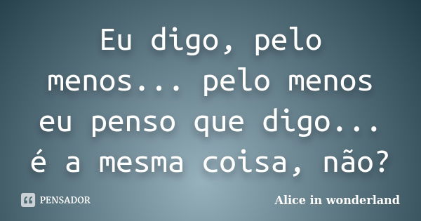 Eu digo, pelo menos... pelo menos eu penso que digo... é a mesma coisa, não?... Frase de Alice in wonderland.