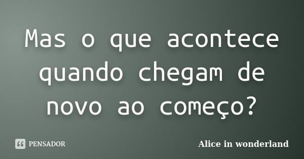 Mas o que acontece quando chegam de novo ao começo?... Frase de Alice in Wonderland.