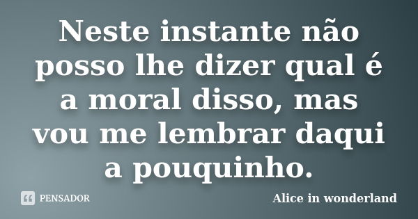 Neste instante não posso lhe dizer qual é a moral disso, mas vou me lembrar daqui a pouquinho.... Frase de Alice in Wonderland.