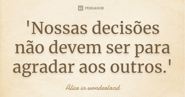 'Nossas decisões não devem ser para agradar aos outros.'... Frase de Alice in Wonderland.