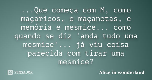 ...Que começa com M, como maçaricos, e maçanetas, e memória e mesmice... como quando se diz 'anda tudo uma mesmice'... já viu coisa parecida com tirar uma mesmi... Frase de Alice in Wonderland.