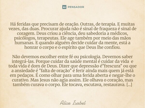 Há feridas que precisam de oração. Outras, de terapia. E muitas vezes, das duas. Procurar ajuda não é sinal de fraqueza é sinal de coragem. Deus criou a ciênci... Frase de Alice Isabel.