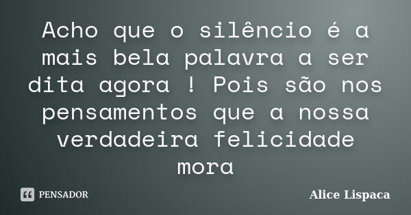 Acho que o silêncio é a mais bela palavra a ser dita agora ! Pois são nos pensamentos que a nossa verdadeira felicidade mora... Frase de Alice Lispaca.