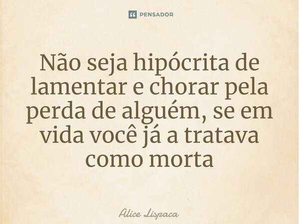 ⁠Não seja hipócrita de lamentar e chorar pela perda de alguém, se em vida você já a tratava como morta... Frase de Alice Lispaca.