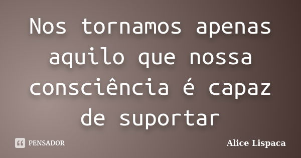 Nos tornamos apenas aquilo que nossa consciência é capaz de suportar... Frase de Alice Lispaca.