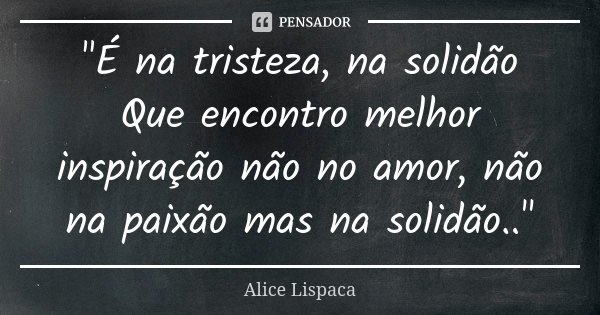 "É na tristeza, na solidão Que encontro melhor inspiração não no amor, não na paixão mas na solidão.."... Frase de Alice Lispaca.