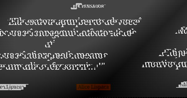 "Ela estava aqui perto de você Mas você conseguiu afastar-la de ti E hoje você chora pelo mesmo motivo que um dia o fez sorrir..!"... Frase de Alice Lispaca.