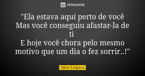 "Ela estava aqui perto de você Mas você conseguiu afastar-la de ti E hoje você chora pelo mesmo motivo que um dia o fez sorrir..!"... Frase de Alice Lispaca.