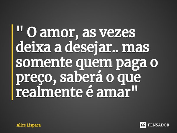 " O amor, as vezes deixa a desejar.. mas somente quem paga o preço, saberá o que realmente é amar"... Frase de Alice Lispaca.