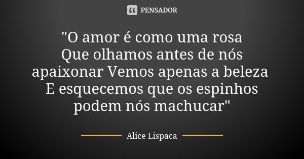 "O amor é como uma rosa Que olhamos antes de nós apaixonar Vemos apenas a beleza E esquecemos que os espinhos podem nós machucar"... Frase de Alice Lispaca.